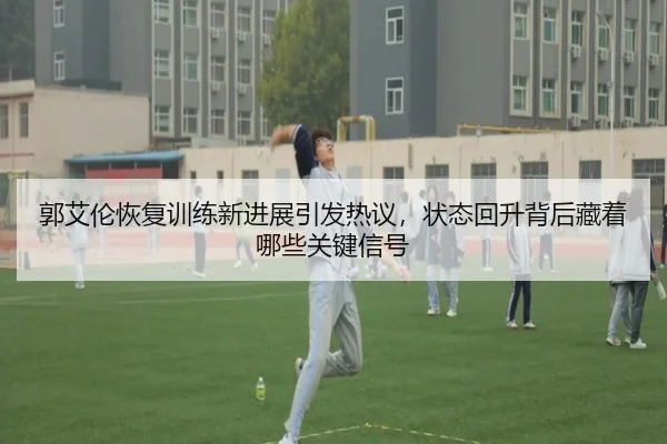郭艾伦恢复训练新进展引发热议，状态回升背后藏着哪些关键信号
